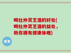 喝杜仲灵芝酒的好处(喝杜仲灵芝酒的益处，助你拥有健康体魄)