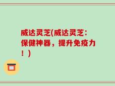 威达灵芝(威达灵芝：保健神器，提升免疫力！)