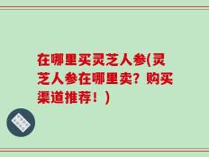 在哪里买灵芝人参(灵芝人参在哪里卖？购买渠道推荐！)