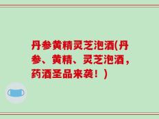 丹参黄精灵芝泡酒(丹参、黄精、灵芝泡酒，药酒圣品来袭！)