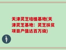天津灵芝培植基地(天津灵芝基地：灵芝扶贫项目产值达百万级)