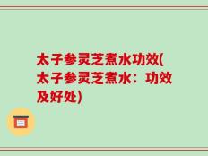 太子参灵芝煮水功效(太子参灵芝煮水：功效及好处)