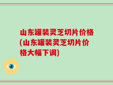 山东罐装灵芝切片价格(山东罐装灵芝切片价格大幅下调)