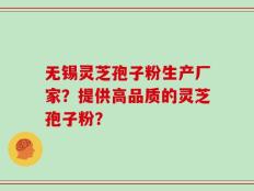 无锡灵芝孢子粉生产厂家？提供高品质的灵芝孢子粉？