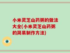 小米灵芝山药粥的做法大全(小米灵芝山药粥的简易制作方法)