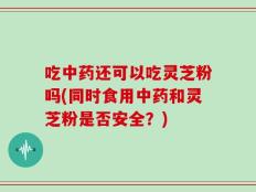 吃中药还可以吃灵芝粉吗(同时食用中药和灵芝粉是否安全？)