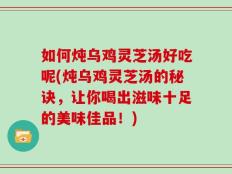 如何炖乌鸡灵芝汤好吃呢(炖乌鸡灵芝汤的秘诀，让你喝出滋味十足的美味佳品！)