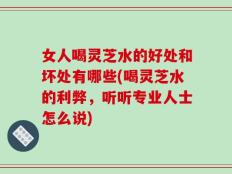 女人喝灵芝水的好处和坏处有哪些(喝灵芝水的利弊，听听专业人士怎么说)