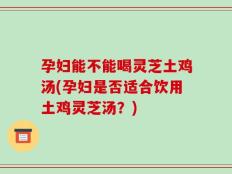 孕妇能不能喝灵芝土鸡汤(孕妇是否适合饮用土鸡灵芝汤？)