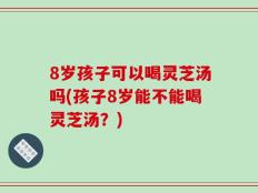 8岁孩子可以喝灵芝汤吗(孩子8岁能不能喝灵芝汤？)