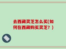 去西藏灵芝怎么买(如何在西藏购买灵芝？)