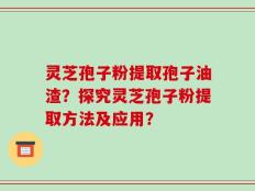 灵芝孢子粉提取孢子油渣？探究灵芝孢子粉提取方法及应用？