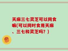 天麻三七灵芝可以同食嘛(可以同时食用天麻、三七和灵芝吗？)