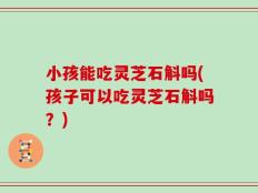 小孩能吃灵芝石斛吗(孩子可以吃灵芝石斛吗？)