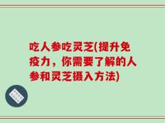 吃人参吃灵芝(提升免疫力，你需要了解的人参和灵芝摄入方法)