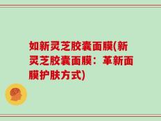 如新灵芝胶囊面膜(新灵芝胶囊面膜：革新面膜护肤方式)
