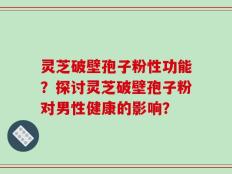 灵芝破壁孢子粉性功能？探讨灵芝破壁孢子粉对男性健康的影响？