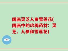 国画灵芝人参雪莲花(国画中的珍稀药材：灵芝、人参和雪莲花)