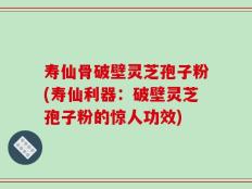 寿仙骨破壁灵芝孢子粉(寿仙利器：破壁灵芝孢子粉的惊人功效)