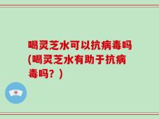 喝灵芝水可以抗病毒吗(喝灵芝水有助于抗病毒吗？)