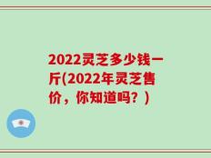 2022灵芝多少钱一斤(2022年灵芝售价，你知道吗？)
