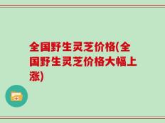全国野生灵芝价格(全国野生灵芝价格大幅上涨)
