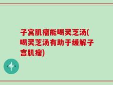 子宫肌瘤能喝灵芝汤(喝灵芝汤有助于缓解子宫肌瘤)