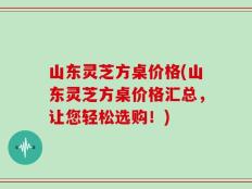 山东灵芝方桌价格(山东灵芝方桌价格汇总，让您轻松选购！)