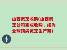 山西灵芝收购(山西灵芝公司完成收购，成为全球顶尖灵芝生产商)