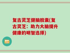 复古灵芝健脑胶囊(复古灵芝：助力大脑提升健康的明智选择)