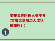 宝安灵芝附近人多不多(宝安灵芝周边人流状况如何？)