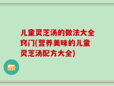 儿童灵芝汤的做法大全窍门(营养美味的儿童灵芝汤配方大全)