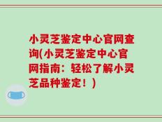 小灵芝鉴定中心官网查询(小灵芝鉴定中心官网指南：轻松了解小灵芝品种鉴定！)