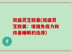 双盛灵芝胶囊(双盛灵芝胶囊：增强免疫力和改善睡眠的选择)