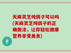 天麻灵芝炖鸽子可以吗(天麻灵芝炖鸽子的正确做法，让你轻松健康营养享受美食)