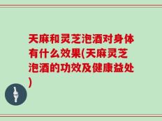 天麻和灵芝泡酒对身体有什么效果(天麻灵芝泡酒的功效及健康益处)