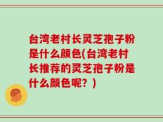台湾老村长灵芝孢子粉是什么颜色(台湾老村长推荐的灵芝孢子粉是什么颜色呢？)