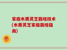 家庭木质灵芝栽培技术(木质灵芝家庭栽培指南)