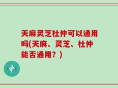 天麻灵芝杜仲可以通用吗(天麻、灵芝、杜仲能否通用？)