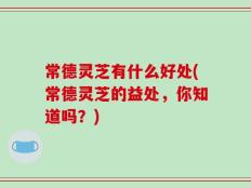 常德灵芝有什么好处(常德灵芝的益处，你知道吗？)
