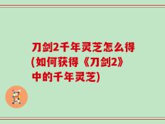 刀剑2千年灵芝怎么得(如何获得《刀剑2》中的千年灵芝)