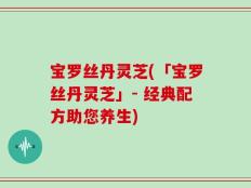 宝罗丝丹灵芝(「宝罗丝丹灵芝」- 经典配方助您养生)