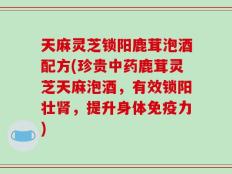 天麻灵芝锁阳鹿茸泡酒配方(珍贵中药鹿茸灵芝天麻泡酒，有效锁阳壮肾，提升身体免疫力)