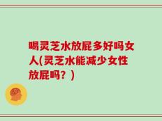 喝灵芝水放屁多好吗女人(灵芝水能减少女性放屁吗？)