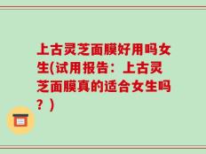 上古灵芝面膜好用吗女生(试用报告：上古灵芝面膜真的适合女生吗？)