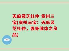 天麻灵芝杜仲 贵州三宝(贵州三宝：天麻灵芝杜仲，强身健体之良品)