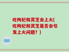 吃枸杞和灵芝会上火(吃枸杞和灵芝是否会引发上火问题？)