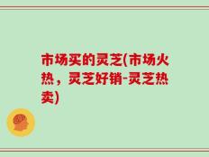 市场买的灵芝(市场火热，灵芝好销-灵芝热卖)