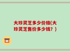 大珍灵芝多少价格(大珍灵芝售价多少钱？)