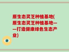 原生态灵芝种植基地(原生态灵芝种植基地——打造健康绿色生态产业)